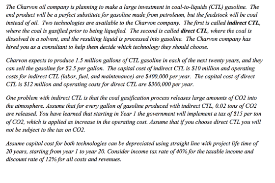 The Charvon oil company is planning to make a large investment in coal-to-liquids (CTL) gasoline. The end product will be a perfect substitute for gasoline made from petroleum, but the feedstock will be coal instead of oil. Two technologies are available to the Charvon company. The first is called indirect CTL, where the coal is gasified prior to being liquefied. The second is called direct CTL, where the coal is dissolved in a solvent, and the resulting liquid is processed into gasoline. The Charvon company has hired you as a consultant to help them decide which technology they should choose. Charvon expects to produce 1.5 million gallons of CTL gasoline in each of the next twenty years, and they can sell the gasoline for S2.5 per gallon. The capital cost of indirect CTL is S10 million and operating costs for indirect CTL (labor, fuel, and maintenance) are $400,000 per year. The capital cost of direct CTL is S12 million and operating costs for direct CTL are $300,000 per year. One problem with indirect CTL is that the coal gasification process releases large amounts of CO2 into the atmosphere. Assume that for every gallon of gasoline produced with indirect CTL, 0.02 tons of CO2 are released. You have learned that starting in Year 1 the government will implement a tax of S15 per ton of CO2, which is applied as increase in the operating cost. Assume that ifyou choose direct CTL you will not be subject to the tax on CO2. Assume capital cost for both technologies can be depreciated using straight line with project life time of 20 years, starting from year 1 to year 20. Consider income tax rate of 40%for the taxable income nd discount rate of 12% for all costs and revenues