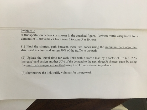 Problem 2 A transportation network is shown in the attached figure. Perform traffic assignment for a demand of 3000 vehicles from zone 3 to zone 5 as follows: (1) Find the shortest path between these two zones using the minimum path algorithm discussed in class, and assign 50% of the traffic to the path. (2) Update the travel time for each links with a traffic load by a factor of 1.2 (ie, 20% increase) and assign another 50% of the demand to the next three(3) shortest paths by using the multipath assignment method using travel time as travel impedance. (3) Summarize the link traffic volumes for the network.