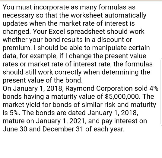You must incorporate as many formulas as necessary so that the worksheet automatically updates when the market rate of interest is changed. Your Excel spreadsheet should work whether your bond results in a discount or premium. I should be able to manipulate certain data, for example, if I change the present value rates or market rate of interest rate, the formulas should still work correctly when determining the present value of the bond. On January 1, 2018, Raymond Corporation sold 4% bonds having a maturity value of $5,000,000. The market yield for bonds of similar risk and maturity is 5%. The bonds are dated January 1, 2018, mature on January 1, 2021, and pay interest on June 30 and December 31 of each year.