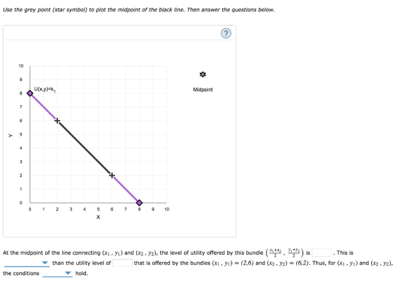 Use the grey point (star symbol) to plot the midpoint of the black line. Then answer the questions below. 10 Midpoint 0 12 3 45 6 78 9 10 At the midpoint of the line connecting (x1 . У) and x2 , y2), the level of utility offered by this bundle , m) is This is than the utility level of that is offered by the bundles (x, y (2,6) and (x2, y2)-(6,2). Thus, for (xi, yi) and (x2, y2), the conditions hold