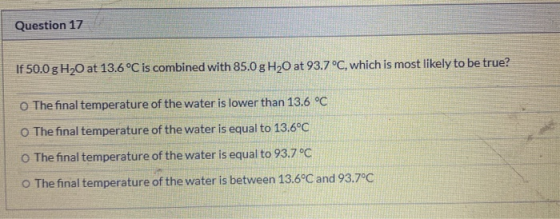 Question 17 If 50.0 g H20 at 13.6°C is combined with 85.0 g H20 at 93.7 °C, which is most likely to be true? The final temper