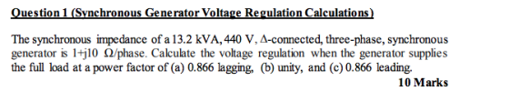 Question 1 (Synchronous Generator Voltage Regulation Calculations) The synchronous impedance of a 13.2 kVA, 440 V, A-connected, three-phase, synchronous generator s itj 10 Ω/phase. Calculate the voltage regulation when the generator supplies the full load at a power factor of (a) 0.866 lagging, (b) unity, and (c) 0.866 leading. 10 Mark:s