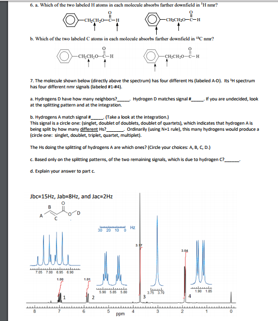 6. a. Which of the two labeled H atoms in each molecule absorbs farther downfield in H nmr? 0 H20-C-H b. Which of the two labeled C atoms in each molecule absorbs farther downfield in SC nmr? 0 0 H:O-C-H 7. The molecule shown below (directly above the spectrum) has four diffeent Hs (labeled A-D). ts H spectrum has four different nmr signals (labeled #1-#4). many neighbors? Hydrogen D matches signal # -. If you are undecided, look a. Hydrogens D have how at the splitting pattern and at the integration. ns A match signal (Take a loo k at the integration.) b. Hydroge This signal is a circle one: (singlet, doublet of doublets, doublet of quartets), which indicates that hydrogen A is being split by how many different Hs? Ordinarily (using N+1 rule), this many hydrogens would produce a (circle one: singlet, doublet, triplet, quartet, multiplet). The Hs doing the splitting of hydrogens A are which ones? (Circle your choices: A, B, C, D.) c. Based only on the splitting patterns, of the two remaining signals, which is due to hydrogen C? d. Explain your answer to part c. lbc= 15Hz, Jab=8Hz, and Jac-2Hz 30 20 10 0 05 7.00 6.95 690 90 585 580 3.75 370 190 185