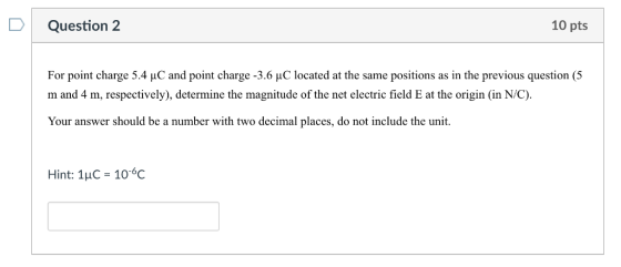 D Question 2 10 pts For point charge 5.4 uC and point charge -3.6 HC located at the same positions as in the previous question (5 m and 4 m, respectively), determine the magnitude of the net electric field E at the origin (in N/C). Your answer should be a number with two decimal places, do not include the unit Hint: 1uC-10-6C