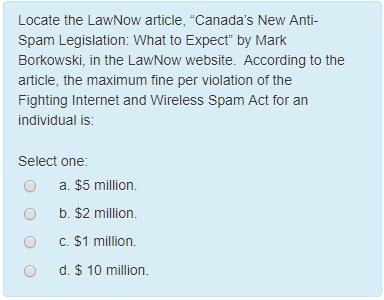 Locate the LawNow article, Canadas New Anti Spam Legislation Borkowski, in the LawNow website. According to the article, the maximum fine per violation of the Fighting Internet and wi individual is: reless Spam Act for an Select one O a. $5 million. O b. $2 million. O C. $1 million. O d. $10 million.