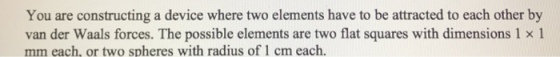 You are constructing a device where two elements have to be attracted to each other by van der Waals forces. The possible elements are two flat squares with dimensions 1 x 1 mm each, or two spheres with radius of 1 cm each.