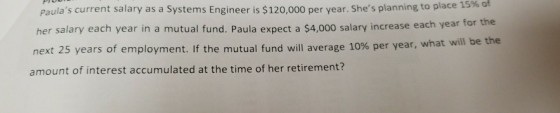 Paulas current salary as a Systems Engineer is $120,000 per year. Shes planning to place her salary each year in a mutual fund. Paula expect a $4,000 sala next 25 years of employment. If the mutual fund will average 10% 15% of ry increase each year for the per year, what will be the amount of interest accumulated at the time of her retirement?
