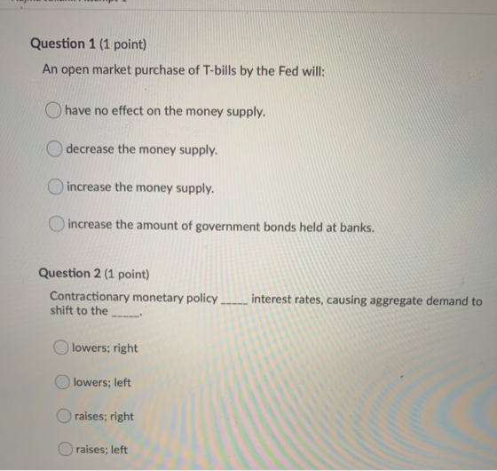 Question 1 (1 point) An open market purchase of T-bills by the Fed will: have no effect on the money supply. decrease the mon