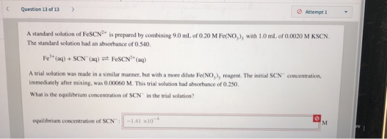 Question 13 of 13> Attempt 1 A standard solution of FeSCN2+ is prepared by combining 9.0 ml of 0.20 M Fe(NO) with I.0 mL of 0.0020 M KSCN. The standard solution had an absorbance of 0.540. Fe* (ag)+SCN (ag)FeSCN*(a) A trial solution was made in a similar manner, but with a more dilute Fe(NO,), reagent. The initial SCN concentration. immediately after mixing, was 0.00060 M. This trial solution had absorbance of 0.250. What is the equilibrium concentration of SCN in the trial solution? equilibrium concentration of SCN:1.41 x10