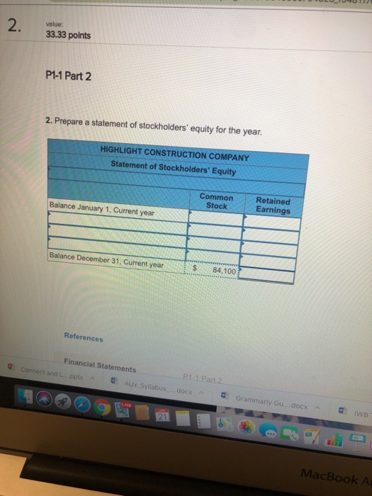 2. value: 33.33 polnts P1-1 Part 2 2. Prepare a statement of stockholders equity for the year. HIGHLIGHT CONSTRUCTION COMPANY Statement of Stockholders Equity Common Stock Retained Earnings Balance January 1, Current year Balance December 31, Current year $84,100 References Financial Statements P1.1 Part 2 Connect and L. .ppt AUx Syllabus....docx Grammarly Gu... docx MacBook A
