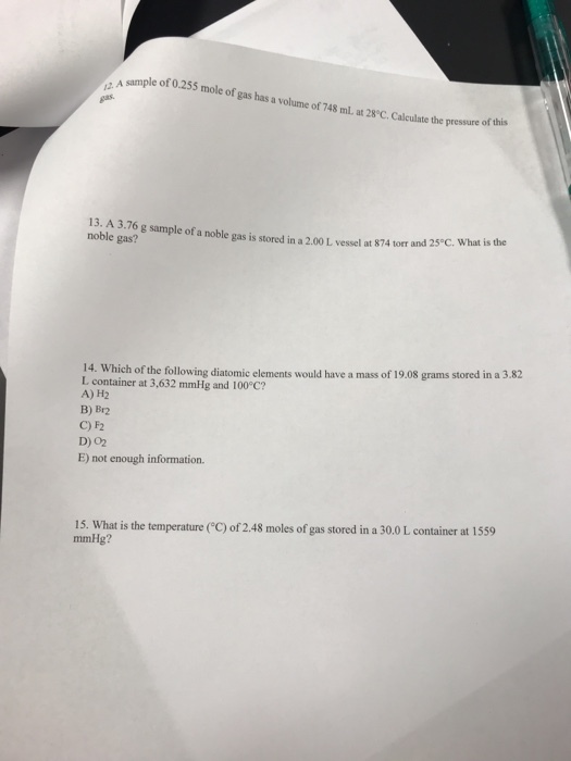 sample of 0.255 mole of gas has a volume of 748 ml. at 28°C. Calculate the ate the pressure of this 13. A 3.76 g sample of a noble gas is stored in a 2.00 L vessel at 874 tor noble gas? 14. Which of the following diatomic elements would have a mass of 19.08 grams stored in a 3.82 L container at 3,632 mmHg and 100°C? A) H2 B) Br2 C) F2 D) 02 E) not enough information. 15. What is the temperature (C) of 2.48 moles of gas stored in a 30.0 L container at 1559 mmHg?