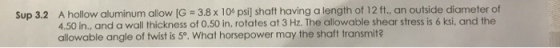 Sup 3.2 A hollow aluminum allow [G 3.8 x 10* psi) shaft having a length of 12 ft., an outside diameter of 4.50 in., and a wall thickness of 0.50 in. rotates at 3 Hz. The allowable shear stress is 6 ksi, and the allowable angle of twist is 5°. What horsepower may the shaft transmit?