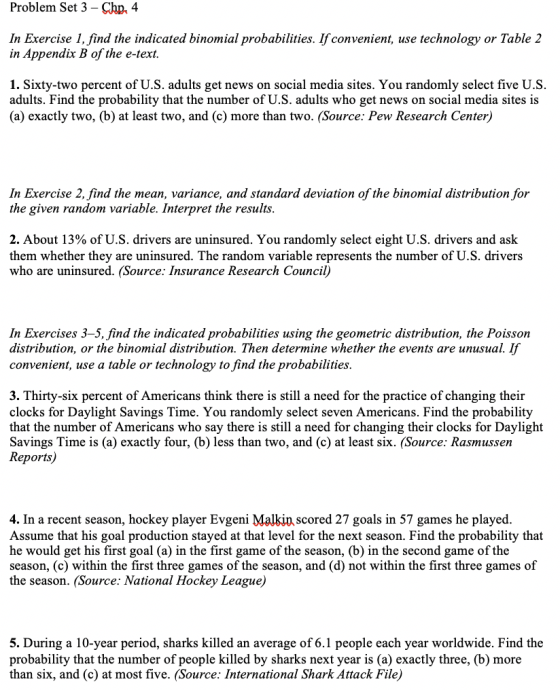 Problem Set 3 - Chp. 4 In Exercise 1, find the indicated binomial probabilities. 1f convenient, use technology or Table 2 in Appendix B of the e-text. 1. Sixty-two percent of U.S. adults get news on social media sites. You randomly select five U.S adults. Find the probability that the number of U.S. adults who get news on social media sites is (a) exactly two, (b) at least two, and (c) more than two. (Source: Pew Research Center) In Exercise 2, find the mean, variance, and standard deviation of the binomial distribution for the given random variable. Interpret the results 2. About 13% of U.S. drivers are uninsured. You randomly select eight US. drivers and ask them whether they are uninsured. The random variable represents the number of U.S. drivers who are uninsured. (Source: Insurance Research Council) In Exercises 3-5, find the indicated probabilities using the geometric distribution, the Poisson distribution, or the binomial distribution. Then determine whether the events are unusual. If convenient, use a table or technology to find the probabilities 3. Thirty-six percent of Americans think there is still a need for the practice of changing their clocks for Daylight Savings Time. You randomly select seven Americans. Find the probability that the number of Americans who say there is still a need for changing their clocks for Daylight Savings Time is (a) exactly four, (b) less than two, and (c) at least six. (Source: Rasmussen Reports) 4. In a recent season, hockey player Evgeni Malkin scored 27 goals in 57 games he played Assume that his goal production stayed at that level for the next season. Find the probability that he would get his first goal (a) in the first game of the season, (b) in the second game of the season, (c) within the first three games of the season, and (d) not within the first three games of the season. (Source: National Hockey League) 5. During a 10-year period, sharks killed an average of 6.1 people each year worldwide. Find the probability that the number of people killed by sharks next year is (a) exactly three, (b) more than six, and (c) at most five. (Source: International Shark Attack File)