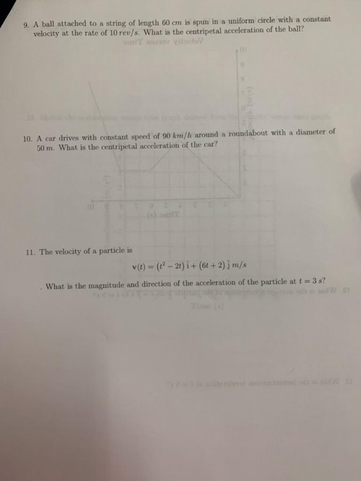 9. A ball attached to a string of length 60 em is spun in a uniform circle with a constant velocity at the rate of 10 rev/s. What is the centripetal acceleration of the ball? 10. A car drives with constant speed of 90 km/h around a roundabout with a diameter of 50 m. What is the centripetal acceleration of the car? 11. The velocity of a particle is v)(-2t) i+ (6t+2) jm/s what is the magnitude and direction of the acceleration of the particle at 1 # 3s?