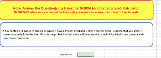 Note: Answer the Question(s) by Using the TI-30XA (or other approved) Calculator. IMPORTANT: Make sure you carry all decimals until you reach your answer, then round to four decimals. A box contains 11 two-inch screws, of which 5 have a Phillips head and 6 have a regular head. Suppose that you select 3 screws randomly from the box. What is the probability that there will be more than one Phillips head screw under a with replacement scenario? Probability