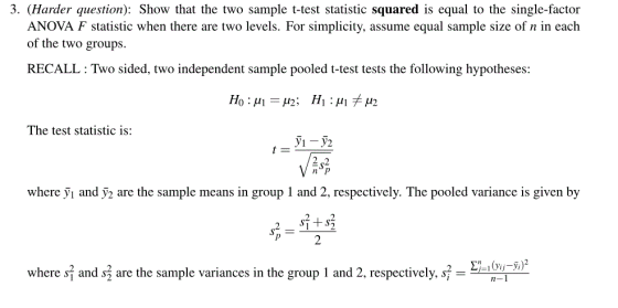 3. (Harder question): Show that the two sample t-test statistic squared is equal to the single-factor ANOVA F statistic when there are two levels. For simplicity, assume equal sample size of n in each of the two groups. RECALL: Two sided, two independent sample pooled t-test tests the following hypotheses: The test statistic is: y2 where yi and 2 are the sample means in group 1 and 2, respectively. The pooled variance is given by 2 where s and s are the sample variances in the group i and 2, respectively, s- g u