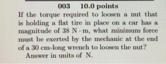 003 10.0 points If the torque required to loosen a nut that is holding a flat tire in place on a car has a magnitude of 38 N . m, what minimum force must be exerted by the mechanic at the end of a 30 cm-long wrench to loosen the nut? Answer in units of N.