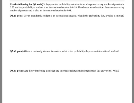 Use the following for Q1 and Q3. Suppose the probability a student from a large university smokes cigarettes is 0.22 and the probability a student is an international student is 0.19. The chance a student from the same university smokes cigarettes and is also an international student is 0.08. Q1. (1 point) Given a randomly student is an international student, what is the probability they are also a smoker? Q2. (1 point) Given a randomly student is smoker, what is the probability they are an international student? Q3.(I point) Are the events being a smoker and international student independent at this university? Why?