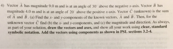 4) Vector A has magnitude 9.0 m and is at an angle of 30 above the negative r-axis, Vector B has magnitude 4.0 m and is at an angle of 20 above the positive x-axis. Vector C (unknown) is the sum of A and B . (a) Find the x-and y-components of the known vectors, A and B·Then, for the unknown vector C find (b) the x- and y-components, and (c) the magnitude and direction. As always as part of your solution, draw the vectors and axes, and show all your work using clear, standard symbolic notation. Add the vectors using components as shown in PSL sections 3.2-4
