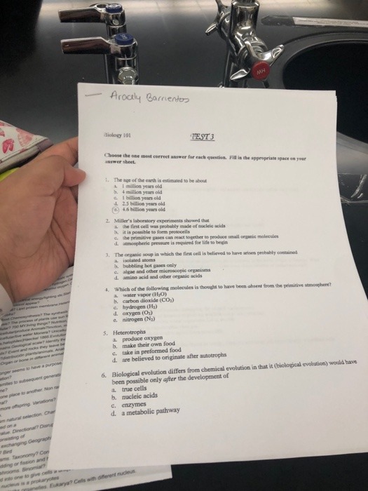 frie diology 10 TEST3 Choose ihe one ment correct answer for each question. Fill is the appropriate space on yoar nswer sheet. The age of the earth is estimated so be about I million years ol b. 4 million years old c I billion years old d. 2.5 billion years old () 46 billtion years old 2. Mallers laboratory experiments shownd tha a the first cell was probably made of nucleic acids h. it is possible to form prosocelils s the primitive gases can react together to prodace smail organic molecules d atmospherie pressure is required for life to begin 3. The organic soup in which the first cell is believed to have arisen probably contained L isolated atoms b. bubbling hot gases only alge and other microscopic organism d. amino acid and other organic acids s. Which of the following molecules is thought to have been absent trom the primitive stmonphere a. water vapor (HjO) b. carbon dioxide (Co,) c. hydrogen (Ha) d. oxygen (O) e. nitrogen (N2) L produce oxygen b, make their own food c. take in preformed food d are believed to originate after autotrophs Biological evolution differs from chemical evolution in that it (biological evolution) would have been possible only after the development of a. true cells b. nucleic acids C. enzymes 6. d. a metabolic pathway Bind and