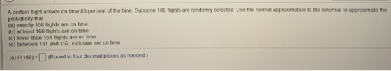 A certain flight arrives on timo 83 percent of the time. Suppose 186 flights are randomly selected Use the normal approximati