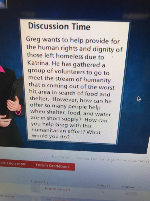 Discussion Time Greg wants to help provide for the human rights and dignity of those left homeless due to Katrina. He has gathered a group of volunteers to go to meet the stream of humanity that is coming out of the worst hit area in search of food and shelter. However, how can he offer so many people help when shelter, food, and water are in short supply? How can you help Greg with this humanitarian effort? What would you do? all ows each person to start one discussion t scussion topic Forum Gradebook Started by Unread Francis Sanders
