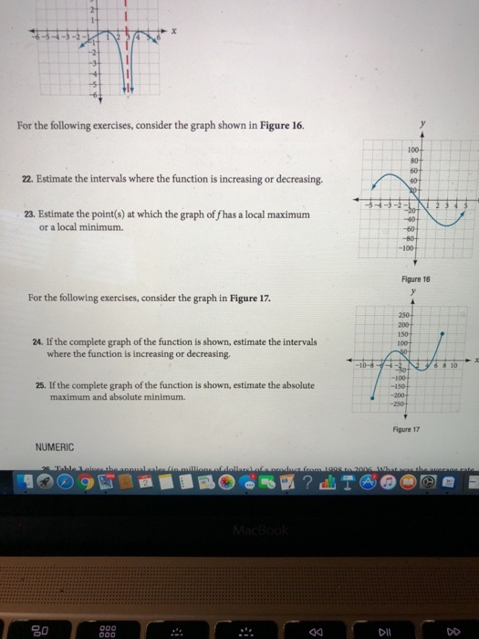 For the following exercises, consider the graph shown in Figure 1. 80 22. Estimate the intervals where the function is increasing or decreasing. ? , 23. Estimate the point(s) at which the graph of fhas a local maximum or a local minimum 100 Figure 16 For the following exercises, consider the graph in Figure 17. 24. If the complete graph of the function is shown, estimate the intervals where the function is increasing or decreasing. 25. If the complete graph of the function is shown, estimate the absolute -100 -150 maximum and absolute minimum. Figure 17 NUMERIC 20 Dll