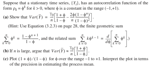 Suppose that a stationary time series, {Y], has an autocorrelation function of the form ρ,-φκ for k > 0, where φ is a constant in the range (-1,+1) (a) Show that Var(Y)--LT n(1-ф) (Hint: Use Equation (3.2.3) on page 28, the finite geometric sum and the related sum (b) If n is large, argue that Var()- (C) Plot ( 1 + φ)/(1-0) for φ over the range-l to +1. Interpret the plot in terms 1n of the precision in estimating the process mean.