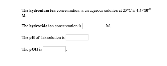 The hydronium ion concentration in an aqueous solution at 25°C is 4.4x10 M. The hydroxide ion concentration is M. The pH of t