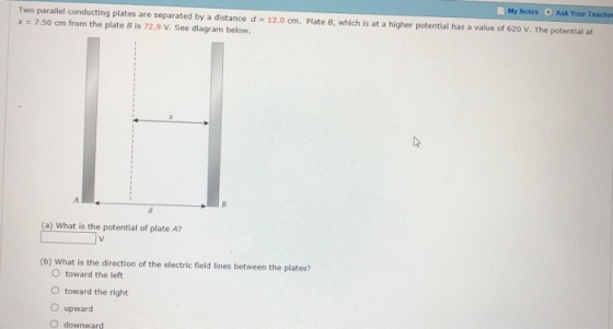 My Notes Ask Your Teacher Two parallel conducting plates are separated by a distance d x = 7.50 cm from the plate B is 72.9 V. See diagram below. 12.0 cm. Plate B, which is at a higher potential has a value of 620 V. The potential at (a) What is the potential of plate A? (b) What is the direction of the electric field lines between the plates? O toward the left O toward the right O upward O downward