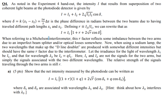 04. As noted in the Experiment 4 hand-out, the intensity I that results from superposition of two coherent light beams at the photodiode detector is given by I =i, +12 + 2112 cos ? , 2? where ? = k (sl-s2)-EAs is the phase difference in radians between the two beams due to having traveled different path lengths s, and s2. Defining r 2/, we can rewrite that as 12vT cos 8] When referring to a Michelson interferometer, this r factor reflects some imbalance between the two arms due to an imperfect beam splitter and/or optical losses somewhere. Now, when using a sodium lamp, the two wavelengths that make up the D line doublet are produced with somewhat different intensities but should have the same r factor due to the interferometer. Let the irradiance for the light of wavelength ?1 be 11, and that for wavelength ?2 be 1,-q11. Here, 11 and 12 are not the signals for the two arms, but simply the signals associated with the two different wavelengths. The relative strength of the signal:s traveling through the two arms is still r. a) (5 pts) Show that the net intensity measured by the photodiode can be written as 1 = 11 [(1 + r)(1 + q) + 2vr (cos ?? + q cos&J), where ?? and ?2 are associated with wavelengths ?1 and ?2. [Hint: think about how ?2 interferes with d2]