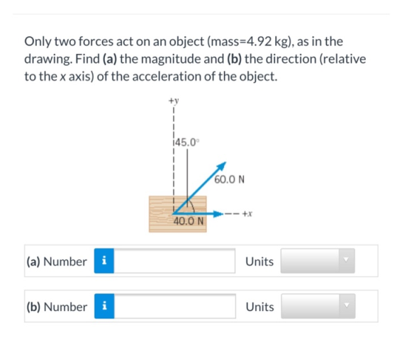 Only two forces act on an object (mass=4.92 kg), as in the drawing. Find (a) the magnitude and (b) the direction (relative to