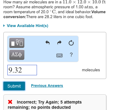 How many air molecules are in a 11.0 x 12.0 x 10.0 ft room? Assume atmospheric pressure of 1.00 atm, a room temperature of 20.0 ° C, and ideal behavior.Volume conversion:There are 28.2 liters in one cubic foot. View Available Hint(s) ?? A2cp 9.32 molecules Submit Previous Answers X Incorrect; Try Again; 5 attempts remaining; no points deducted