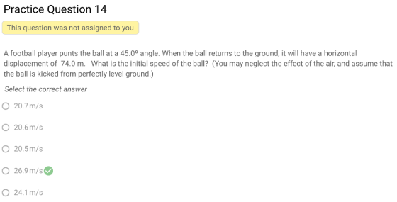 Practice Question 14 This question was not assigned to you A football player punts the ball at a 45.0° angle. When the ball returns to the ground, it will have a horizontal displacement of 74.0 m. What is the initial speed of the ball? (You may neglect the effect of the air, and assume that the ball is kicked from perfectly level ground.) Select the correct answer 20.7m/s O 20.6m/s O 20.5m/s O 26.9m/s O 24.1m/s