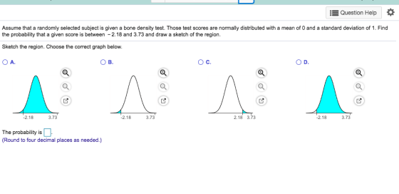 Question Help Assume that a randomly selected subject is given a bone density test. Those test scores are normally distributed with a mean of 0 and a standard deviation of 1. Find the probability that a given score is between 2.18 and 3.73 and draw a sketch of the region. Sketch the region. Choose the correct graph below. O A О в. Ос. 3.73 2.18 3.73 2.18 2.18 3.73 2.18 3.73 The probability is (Round to four decimal places as needed.)