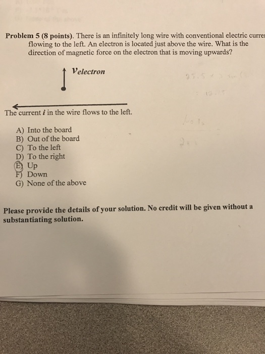 Problem 5 (8 points). There is an infinitely long wire with conventional electric currer flowing to the left. An electron is located just above the wire. What is the direction of magnetic force on the electron that is moving upwards? velectron The current i in the wire flows to the left. A) Into the board. B) Out of the board C) To the left D) To the right Up Down G) None of the above Please provide the details of your solution. No credit will be given without a substantiating solution.