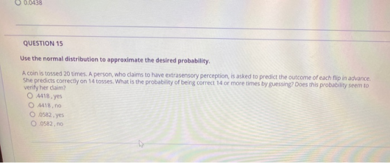0 0.0438 QUESTION 15 Use the normal distribution to approximate the desired probability. A coin is tossed 20 times. A person,