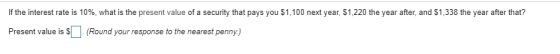 If the interest rate is 10%, what is the present value of a security that pays you $1,100 next year, sl 220 the year after, and S1338 the year after that? Present value is S(Round your response to the nearest penny)