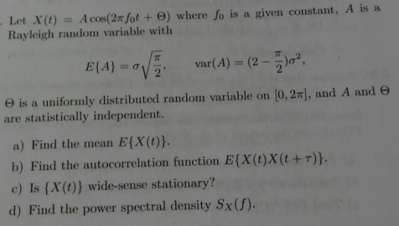 Let x(t) = Acos(27/0t + ?) where fo is a given constant, A is a Rayleigh random variable with ? is a uniformly distributed random variable on [0, 2n, and A and ? are statistically independent. a) Find the mean E[X (t)h b) Find the autocorrelation function E(X(t)X(t+)). c) Is (X(t)) wide-sense stationary? d) Find the power spectral density Sx(f)