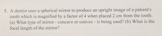 5. A dentist uses a spherical mirror to produce an upright image of a patients tooth which is magnified by a factor of 4 whe