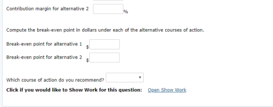 Contribution margin for alternative 2 Compute the break-even point in dollars under each of the alternative courses of action