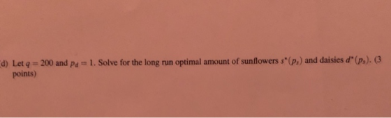 d) Let q = 200 and Pa = 1. Solve for the long run optimal amount of sunflowers s*(p) and daisies d (p). (3 points)