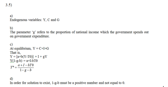 a) Endogenous variables: Y, C and G b) on govemment expenditure c) At equilibrium, Y-C+I+G That is, d) In order for solution to exist, 1-g-b must be a positive number and not equal to 0.