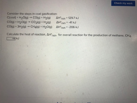 Check my work Consider the steps in coal gasification: Clcoal) + H2O(g) + CO(g) + H2(9) AH rxn = 129.7 kJ CO(g) + H2O(g) + CO