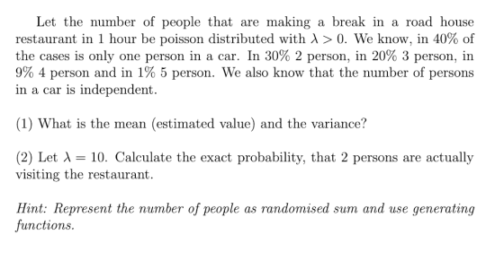 Let the number restaurant in 1 hour be Poisson distributed with 0, We know, in 40% of the cases is only one person in a car. In 30% 2 person, in 20% 3 person, in 9% 4 person and in 1% 5 person. We also know that the number of persons in a car is independent. of people that are makin g a break in a road house (1) What is the mean (estimated value) and the variance? (2) Let λ-10. Calculate the exact probability, that 2 persons are actually visiting the restaurant. Hint: Represent the number of people as randomised sum and use generating functions.