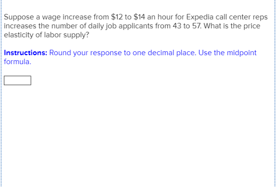 Suppose a wage increase from $12 to $14 an hour for Expedia call center reps increases the number of daily job applicants from 43 to 57. What is the price elasticity of labor supply? Instructions: Round your response to one decimal place. Use the midpoint formula.