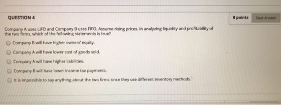 QUESTION 4 8 points Save Answer Company A uses LIFO and Company B uses FIFO. Assume rising prices. In analyzing liquidity and
