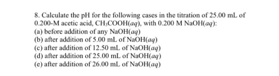 8. Calculate the pH for the following cases in the titration of 25.00 mL of 0.200-M acetic acid, CH3COOH(aq), with 0.200 M Na