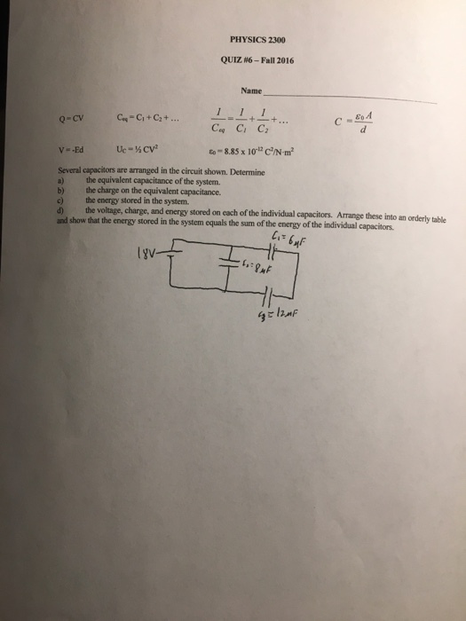 PHYSICS 2300 QUIZ #6-Fall 2016 Name 0-cv Several capacitors are arranged in the circuit shown. Determine a) the equivalent capacitance of the system. b) the charge on the equivalent capacitance. c) the energy stored in the system. d) the voltage, charge, and show that the energy stored in the system equals the sum of the energy of the and energy stored on each of the individual capacitors. Arrange these into an orderly table individual capacitiors.