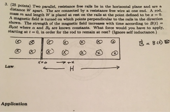 3. (25 points) Two parallel, resistance free rails lie in the horizontal plane and are a distance W apart. The are connected by a resistance free wire at one end. A rod, mass and length placed at rest on the the point defined be A magnetic field is turned on which points perpendicular to the rails in the direction shown. The strength of the magnetic field increases with time according to B (t) Boat where a and Bo are known constants. What force would you have to apply, starting at 0, in order for the rod to remain at rest? (Ignore self inductance Law Application